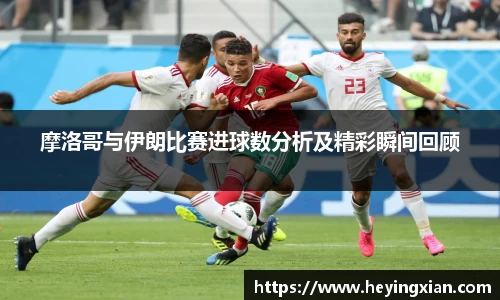 摩洛哥与伊朗比赛进球数分析及精彩瞬间回顾